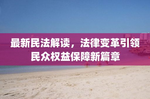 最新民法解读，法律变革引领民众权益保障新篇章