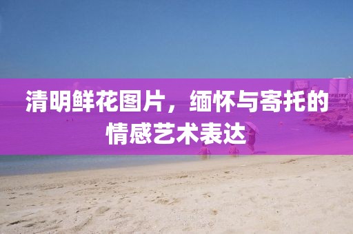 清明鲜花图片，缅怀与寄托的情感艺术表达