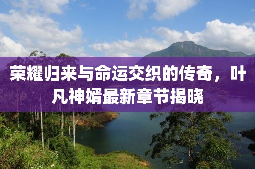 荣耀归来与命运交织的传奇，叶凡神婿最新章节揭晓