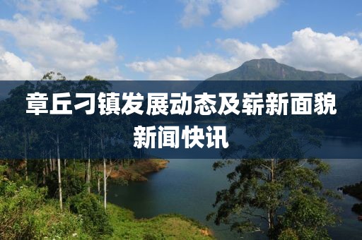 章丘刁镇发展动态及崭新面貌新闻快讯