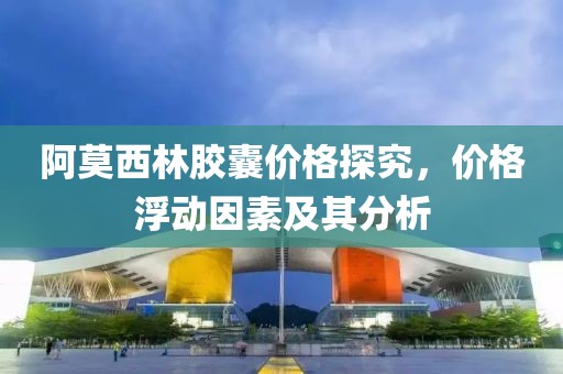 阿莫西林胶囊价格探究，价格浮动因素及其分析