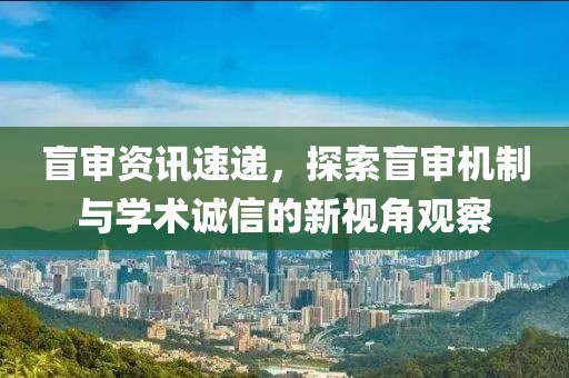 盲审资讯速递，探索盲审机制与学术诚信的新视角观察