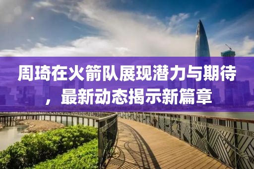 周琦在火箭队展现潜力与期待，最新动态揭示新篇章