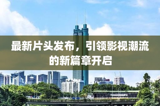 最新片头发布，引领影视潮流的新篇章开启