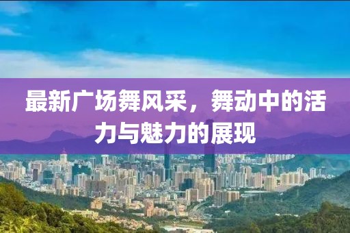 最新广场舞风采，舞动中的活力与魅力的展现