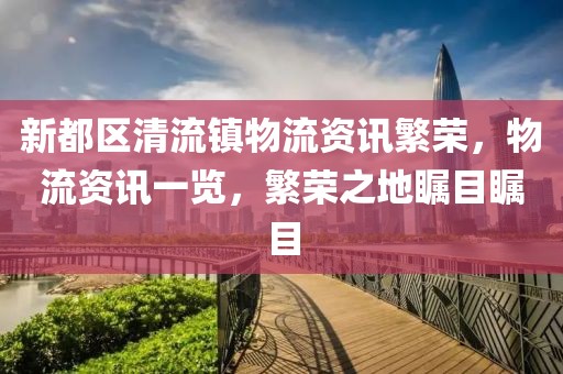 新都区清流镇物流资讯繁荣，物流资讯一览，繁荣之地瞩目瞩目