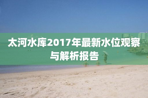 太河水库2017年最新水位观察与解析报告