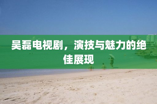 吴磊电视剧，演技与魅力的绝佳展现