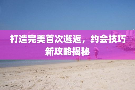 打造完美首次邂逅，约会技巧新攻略揭秘