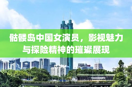 骷髅岛中国女演员，影视魅力与探险精神的璀璨展现