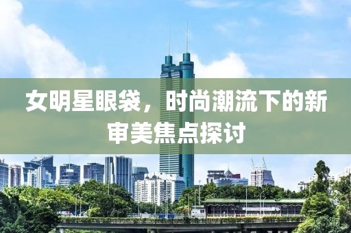 女明星眼袋，时尚潮流下的新审美焦点探讨