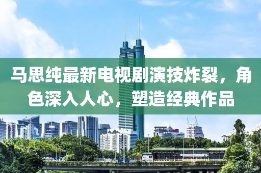 马思纯最新电视剧演技炸裂，角色深入人心，塑造经典作品