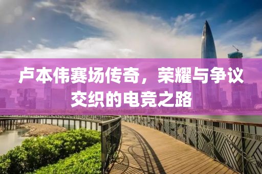 卢本伟赛场传奇，荣耀与争议交织的电竞之路