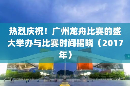 热烈庆祝！广州龙舟比赛的盛大举办与比赛时间揭晓（2017年）