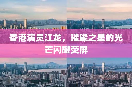 香港演员江龙，璀璨之星的光芒闪耀荧屏