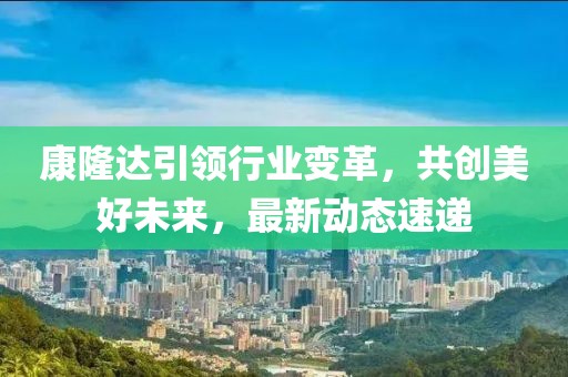 康隆达引领行业变革，共创美好未来，最新动态速递