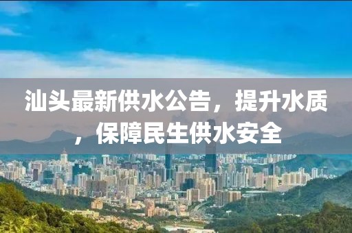 汕头最新供水公告，提升水质，保障民生供水安全