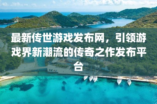 最新传世游戏发布网，引领游戏界新潮流的传奇之作发布平台