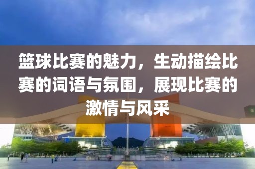 篮球比赛的魅力，生动描绘比赛的词语与氛围，展现比赛的激情与风采