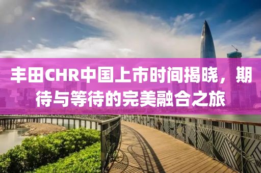 丰田CHR中国上市时间揭晓，期待与等待的完美融合之旅