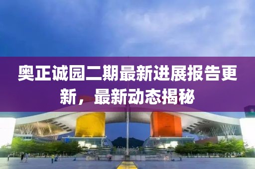 奥正诚园二期最新进展报告更新，最新动态揭秘