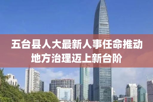 五台县人大最新人事任命推动地方治理迈上新台阶