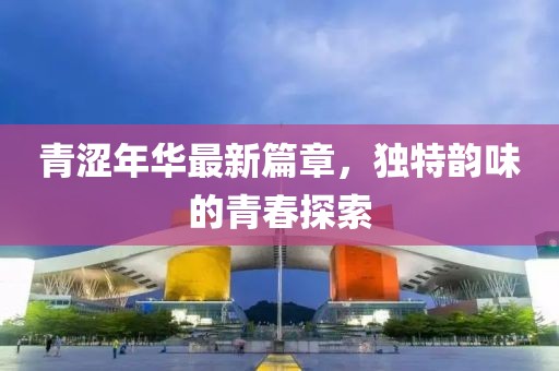 青涩年华最新篇章，独特韵味的青春探索