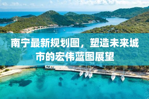 南宁最新规划图，塑造未来城市的宏伟蓝图展望