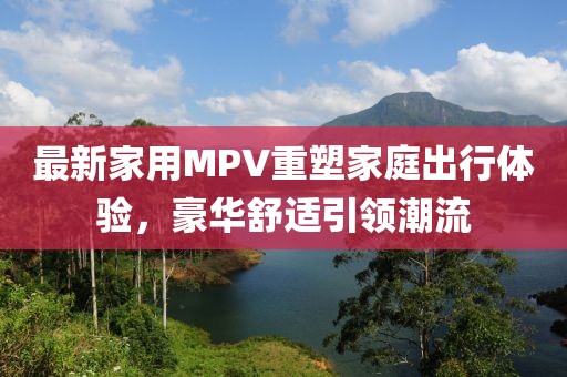 最新家用MPV重塑家庭出行体验，豪华舒适引领潮流