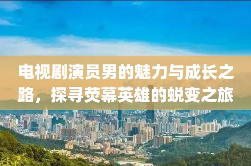 电视剧演员男的魅力与成长之路，探寻荧幕英雄的蜕变之旅