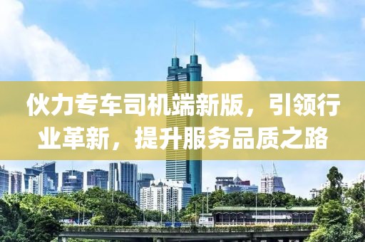 伙力专车司机端新版，引领行业革新，提升服务品质之路