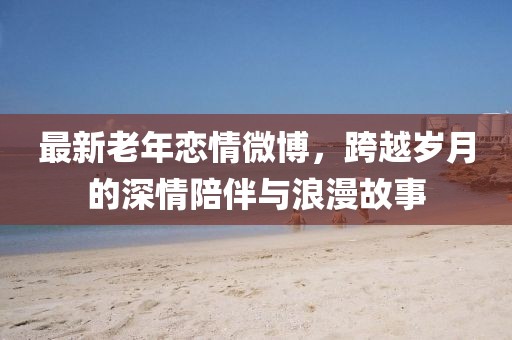 最新老年恋情微博，跨越岁月的深情陪伴与浪漫故事