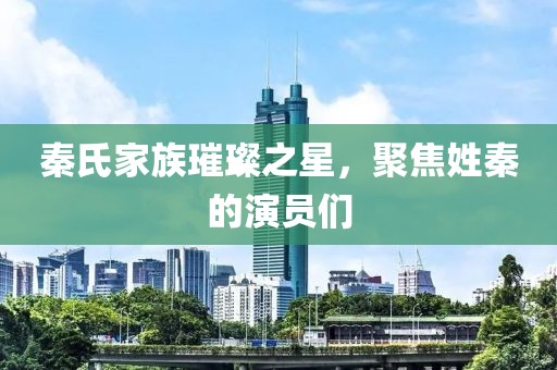 秦氏家族璀璨之星，聚焦姓秦的演员们
