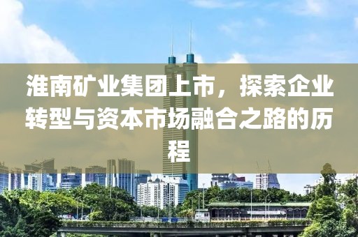 淮南矿业集团上市，探索企业转型与资本市场融合之路的历程