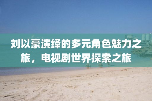刘以豪演绎的多元角色魅力之旅，电视剧世界探索之旅