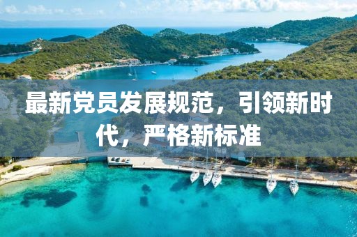 最新党员发展规范，引领新时代，严格新标准