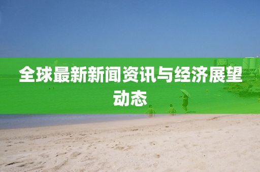 全球最新新闻资讯与经济展望动态