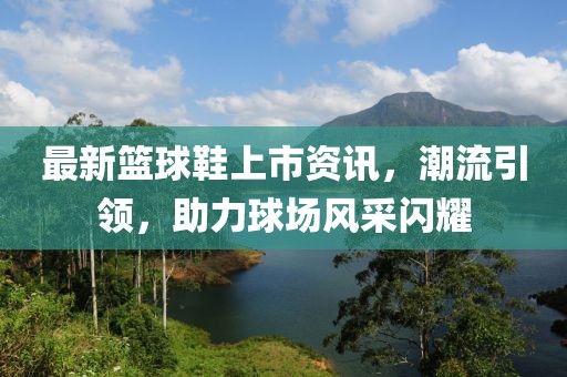 最新篮球鞋上市资讯，潮流引领，助力球场风采闪耀
