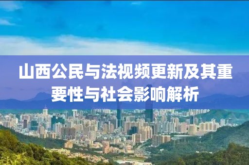 山西公民与法视频更新及其重要性与社会影响解析