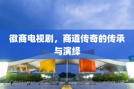 徽商电视剧，商道传奇的传承与演绎