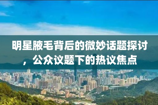 明星腋毛背后的微妙话题探讨，公众议题下的热议焦点