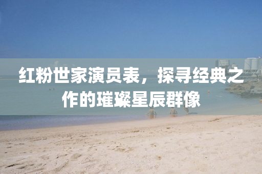红粉世家演员表，探寻经典之作的璀璨星辰群像
