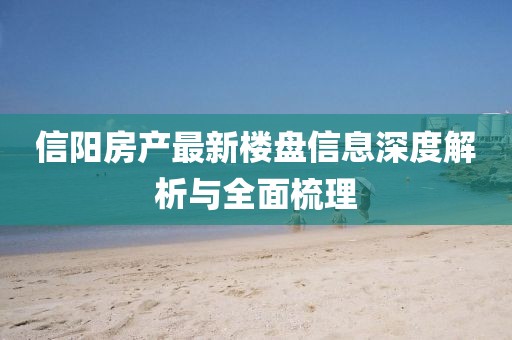 信阳房产最新楼盘信息深度解析与全面梳理