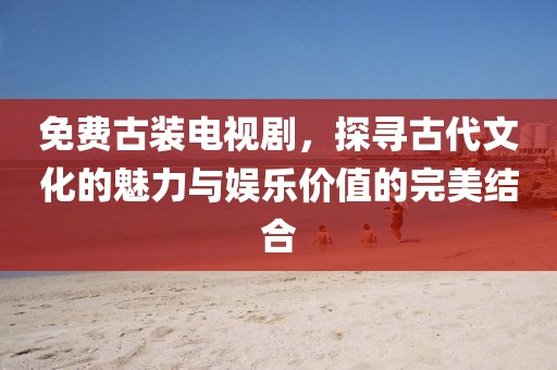 免费古装电视剧，探寻古代文化的魅力与娱乐价值的完美结合