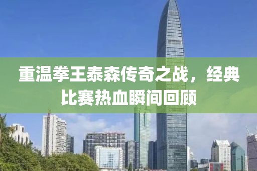 重温拳王泰森传奇之战，经典比赛热血瞬间回顾