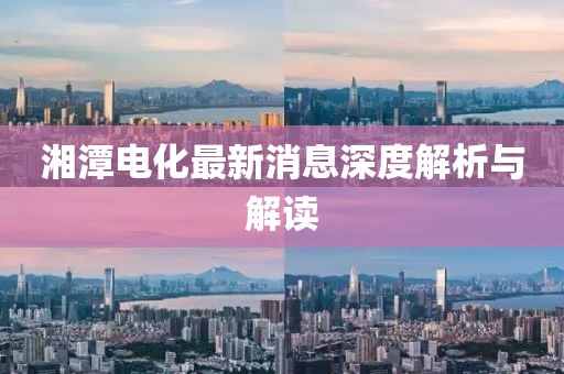 湘潭电化最新消息深度解析与解读
