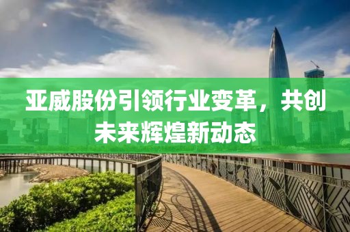 亚威股份引领行业变革，共创未来辉煌新动态
