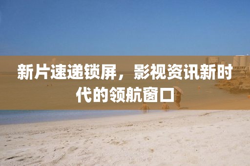 新片速递锁屏，影视资讯新时代的领航窗口