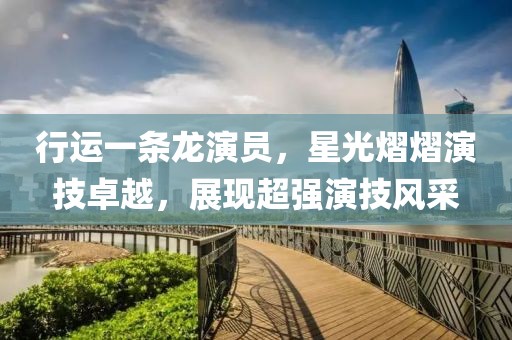 行运一条龙演员，星光熠熠演技卓越，展现超强演技风采