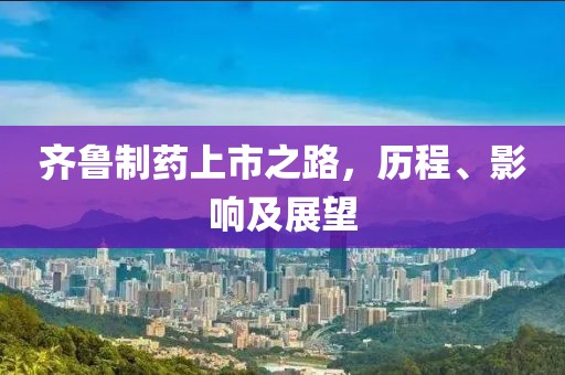 齐鲁制药上市之路，历程、影响及展望